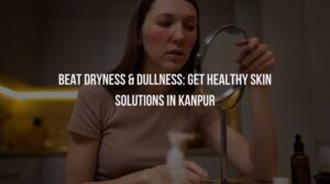 Beat Dryness & Dullness: Get Healthy Skin Solutions in Kanpur